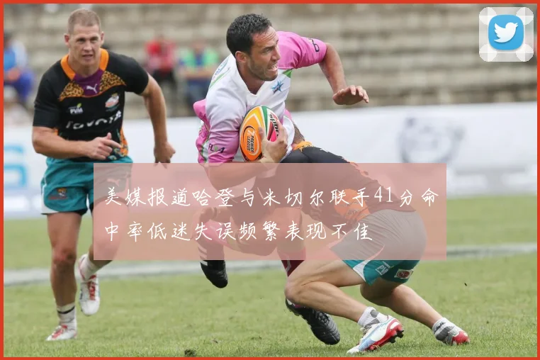 美媒报道哈登与米切尔联手41分命中率低迷失误频繁表现不佳
