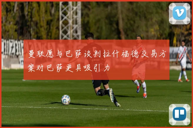 曼联愿与巴萨谈判拉什福德交易方案对巴萨更具吸引力