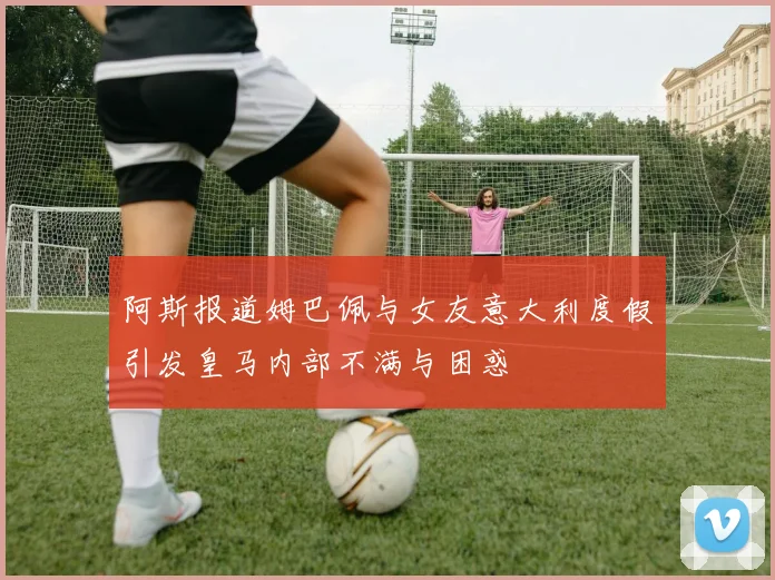 阿斯报道姆巴佩与女友意大利度假引发皇马内部不满与困惑