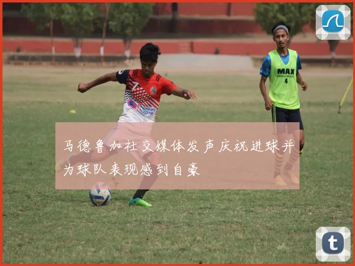 马德鲁加社交媒体发声庆祝进球并为球队表现感到自豪
