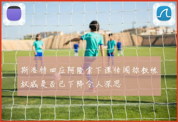 斯洛特回应阿隆索下课传闻称教练权威是否已下降令人深思