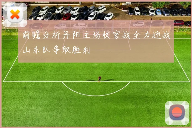 前瞻分析丹阳主场收官战全力迎战山东队争取胜利