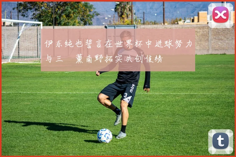 伊东纯也誓言在世界杯中进球努力与三笘薰南野拓实共创佳绩