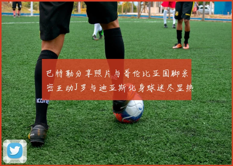 巴特勒分享照片与哥伦比亚国脚亲密互动J罗与迪亚斯化身球迷尽显热情