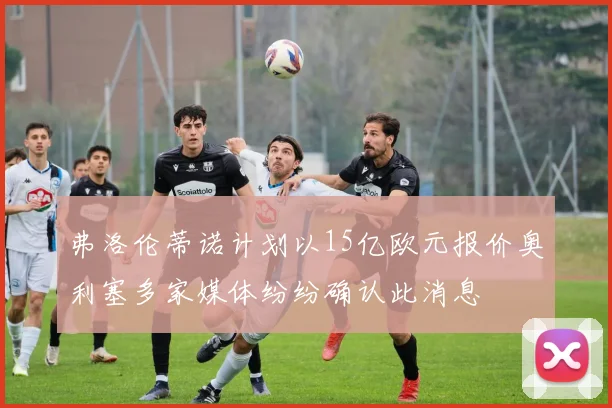 弗洛伦蒂诺计划以15亿欧元报价奥利塞多家媒体纷纷确认此消息