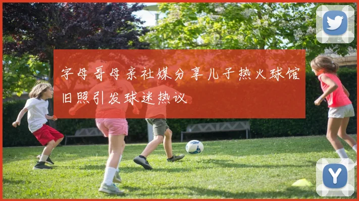 字母哥母亲社媒分享儿子热火球馆旧照引发球迷热议