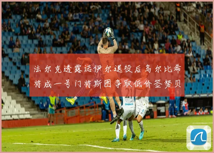 法尔克透露诺伊尔退役后乌尔比希将成一号门将斯图争取低价签努贝尔