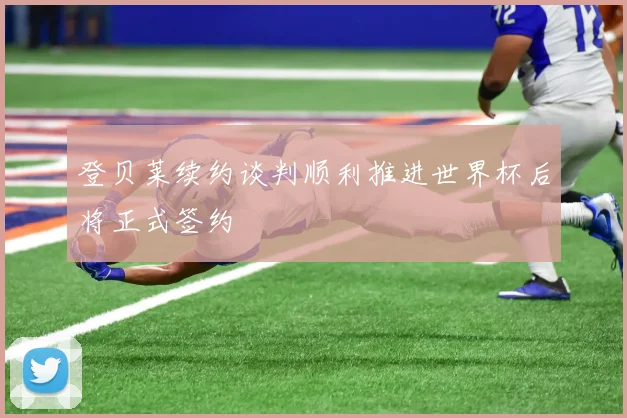 登贝莱续约谈判顺利推进世界杯后将正式签约