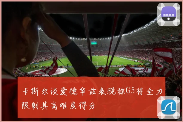 卡斯尔谈爱德华兹表现称G5将全力限制其高难度得分