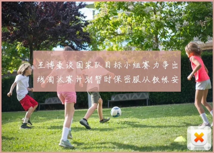 王博豪谈国家队目标小组赛力争出线淘汰赛计划暂时保密服从教练安排