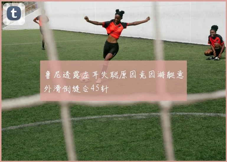 鲁尼透露左耳失聪原因竟因游艇意外滑倒缝合45针