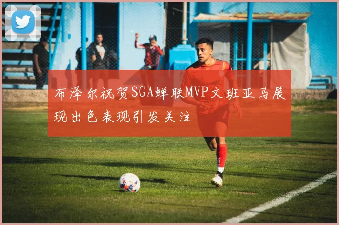布泽尔祝贺SGA蝉联MVP文班亚马展现出色表现引发关注
