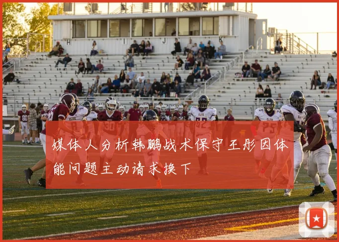 媒体人分析韩鹏战术保守王彤因体能问题主动请求换下