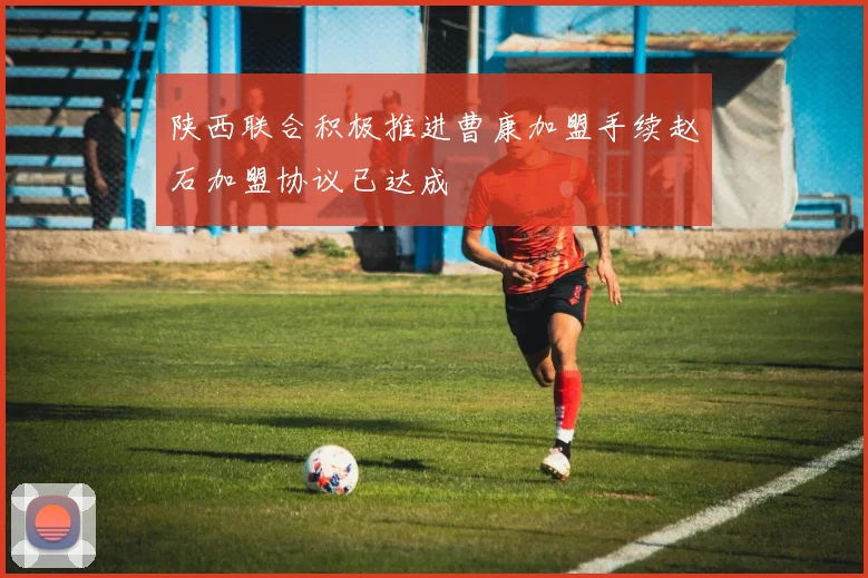 陕西联合积极推进曹康加盟手续赵石加盟协议已达成