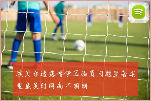 埃贝尔透露博伊因肠胃问题显著减重康复时间尚不明朗