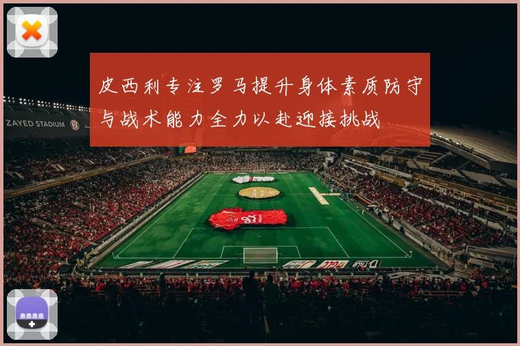 皮西利专注罗马提升身体素质防守与战术能力全力以赴迎接挑战