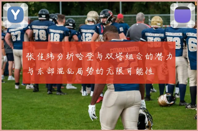 张佳玮分析哈登与双塔组合的潜力与东部混乱局势的无限可能性