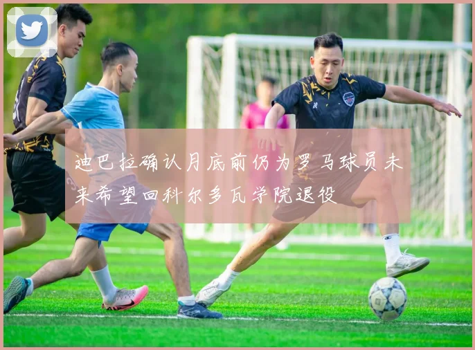 迪巴拉确认月底前仍为罗马球员未来希望回科尔多瓦学院退役