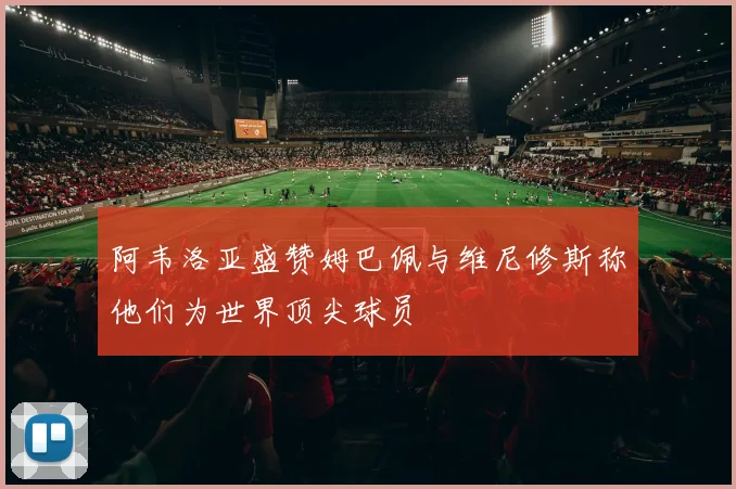 阿韦洛亚盛赞姆巴佩与维尼修斯称他们为世界顶尖球员