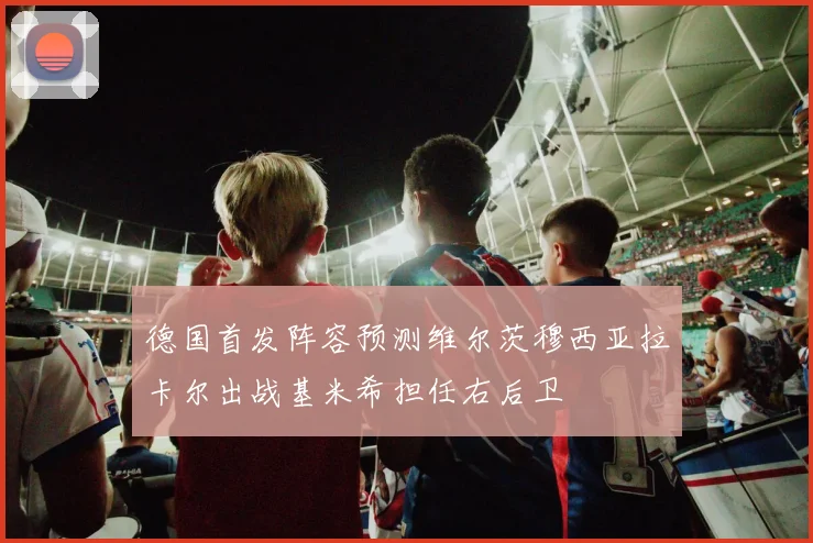 德国首发阵容预测维尔茨穆西亚拉卡尔出战基米希担任右后卫