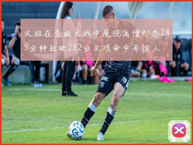 文班在圣诞大战中展现高僧形态285分钟狂砍282分三项命中率惊人
