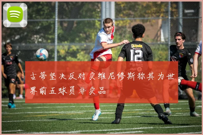 古蒂坚决反对卖维尼修斯称其为世界前五球员非卖品