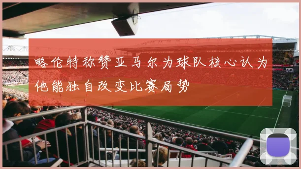 略伦特称赞亚马尔为球队核心认为他能独自改变比赛局势