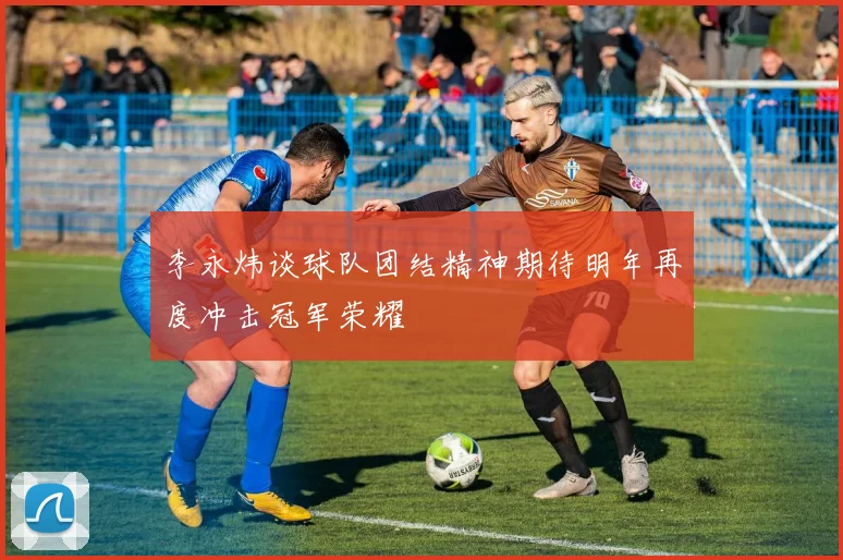 李永炜谈球队团结精神期待明年再度冲击冠军荣耀