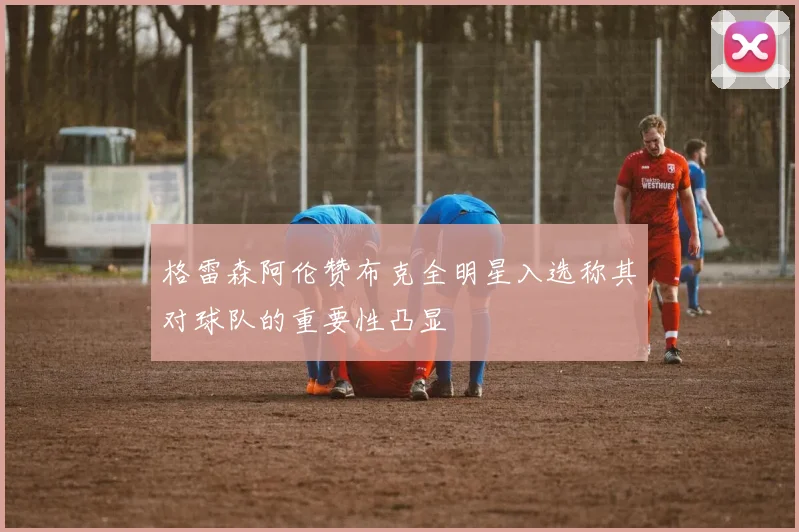 格雷森阿伦赞布克全明星入选称其对球队的重要性凸显
