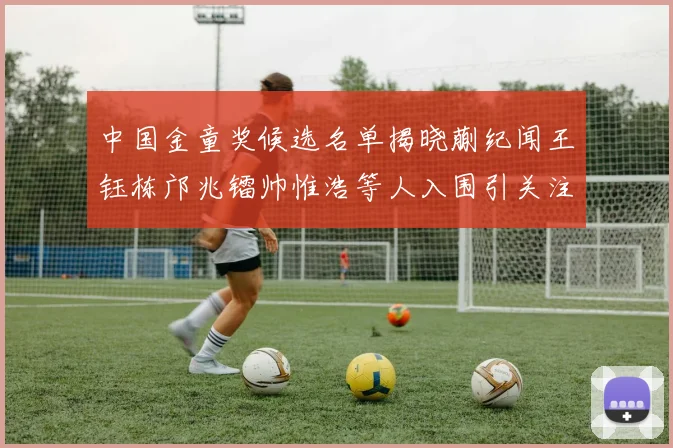 中国金童奖候选名单揭晓蒯纪闻王钰栋邝兆镭帅惟浩等人入围引关注