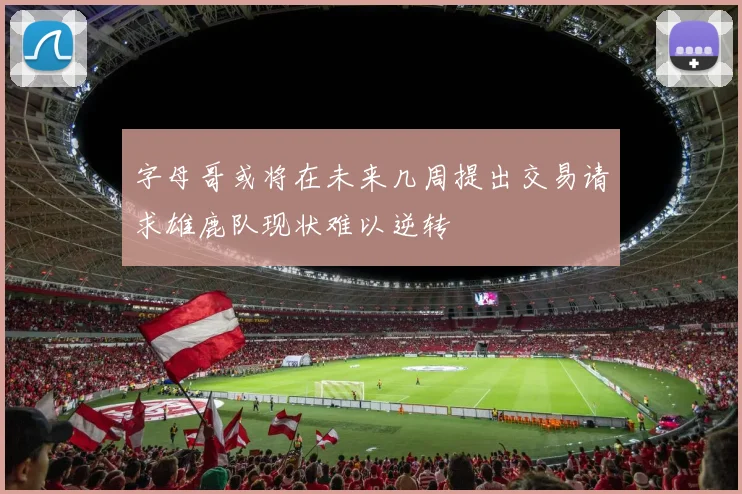 字母哥或将在未来几周提出交易请求雄鹿队现状难以逆转
